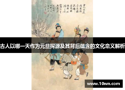 古人以哪一天作为元旦探源及其背后蕴含的文化意义解析 古人以哪一天作为元旦探源及其背后蕴含的文化意义解析